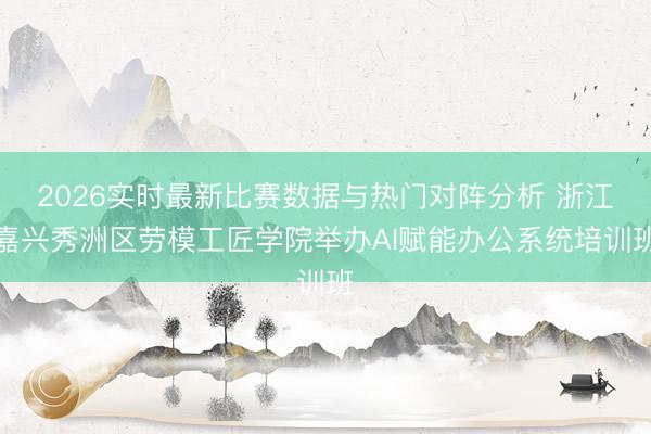 2026实时最新比赛数据与热门对阵分析 浙江嘉兴秀洲区劳模工匠学院举办AI赋能办公系统培训班