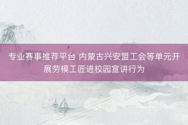 专业赛事推荐平台 内蒙古兴安盟工会等单元开展劳模工匠进校园宣讲行为
