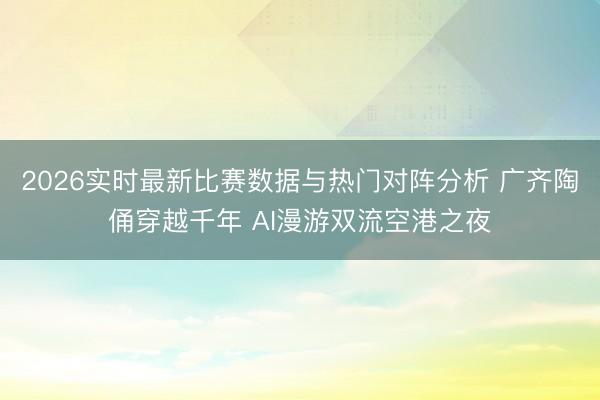 2026实时最新比赛数据与热门对阵分析 广齐陶俑穿越千年 AI漫游双流空港之夜