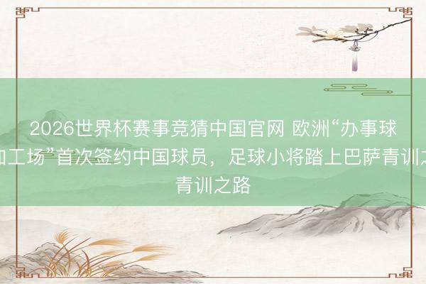 2026世界杯赛事竞猜中国官网 欧洲“办事球员加工场”首次签约中国球员，足球小将踏上巴萨青训之路
