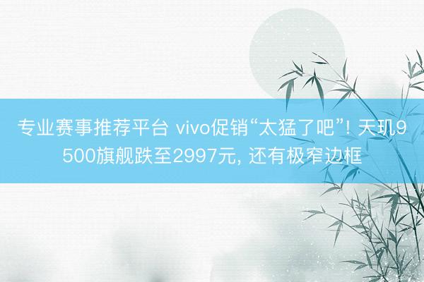 专业赛事推荐平台 vivo促销“太猛了吧”! 天玑9500旗舰跌至2997元， 还有极窄边框