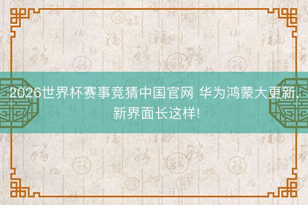2026世界杯赛事竞猜中国官网 华为鸿蒙大更新， 新界面长这样!