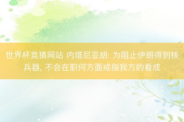 世界杯竞猜网站 内塔尼亚胡: 为阻止伊朗得到核兵器， 不会在职何方面戒指我方的看成