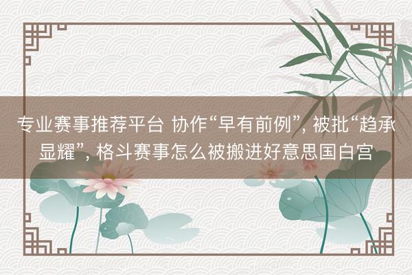 专业赛事推荐平台 协作“早有前例”， 被批“趋承显耀”， 格斗赛事怎么被搬进好意思国白宫