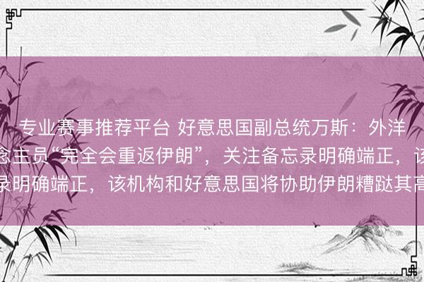专业赛事推荐平台 好意思国副总统万斯：外洋原子能机构核查东说念主员“完全会重返伊朗”，关注备忘录明确端正，该机构和好意思国将协助伊朗糟跶其高浓缩铀库存