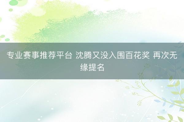 专业赛事推荐平台 沈腾又没入围百花奖 再次无缘提名