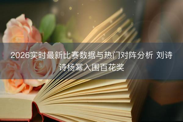 2026实时最新比赛数据与热门对阵分析 刘诗诗杨幂入围百花奖