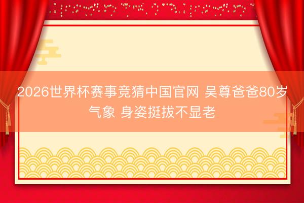 2026世界杯赛事竞猜中国官网 吴尊爸爸80岁气象 身姿挺拔不显老