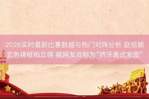 2026实时最新比赛数据与热门对阵分析 赵丽颖玄色镜框拍立得 被网友戏称为“挤牙膏式发图”