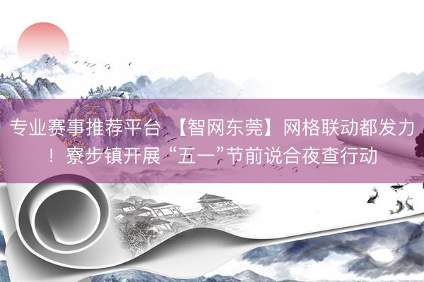 专业赛事推荐平台 【智网东莞】网格联动都发力！寮步镇开展 “五一”节前说合夜查行动