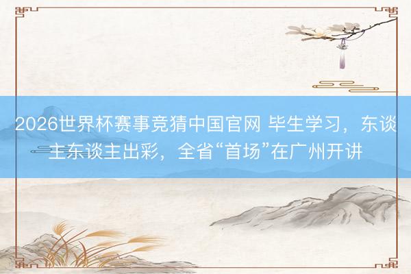 2026世界杯赛事竞猜中国官网 毕生学习，东谈主东谈主出彩，全省“首场”在广州开讲