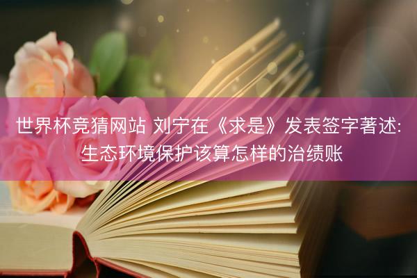 世界杯竞猜网站 刘宁在《求是》发表签字著述: 生态环境保护该算怎样的治绩账