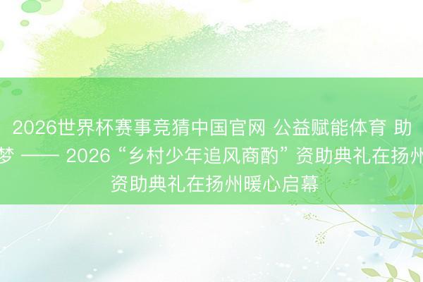 2026世界杯赛事竞猜中国官网 公益赋能体育 助力少年逐梦 —— 2026 “乡村少年追风商酌” 资助典礼在扬州暖心启幕