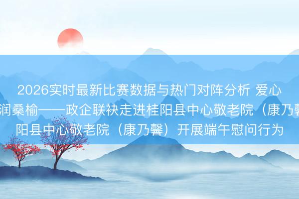2026实时最新比赛数据与热门对阵分析 爱心捐赠暖夕阳 敬老义举润桑榆——政企联袂走进桂阳县中心敬老院（康乃馨）开展端午慰问行为