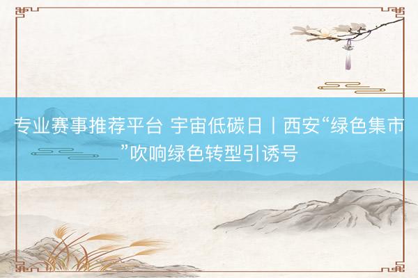 专业赛事推荐平台 宇宙低碳日丨西安“绿色集市”吹响绿色转型引诱号