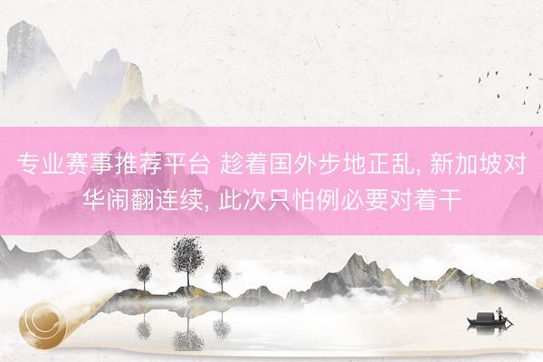专业赛事推荐平台 趁着国外步地正乱, 新加坡对华闹翻连续, 此次只怕例必要对着干