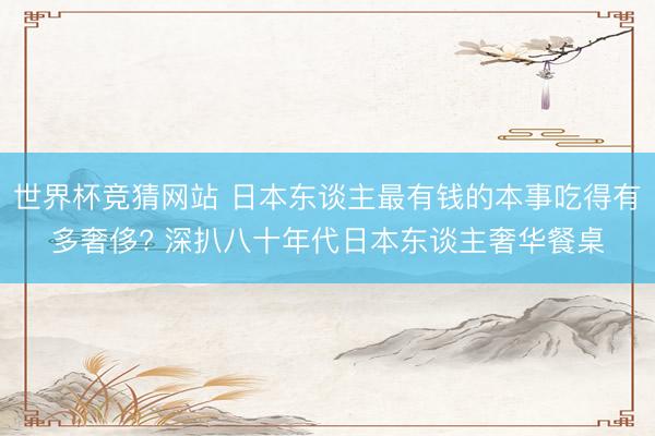 世界杯竞猜网站 日本东谈主最有钱的本事吃得有多奢侈? 深扒八十年代日本东谈主奢华餐桌